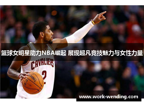 篮球女明星助力NBA崛起 展现超凡竞技魅力与女性力量